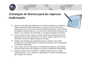 Estrategias de Internet para las empresas
tradicionales
Operar un sitio Web que proporcione a los clientes existentes y en potencia
amplia información sobre los productos, pero que se base en los clics de
interconexión con los socios del canal de distribución para que estos manejen
los pedidos y transacciones (o, en el caso de los comerciantes minoristas, que
informe a los visitantes del sitio donde se encuentran ubicadas las tiendas).
Usar las ventas en línea como un canal de distribución relativamente menor
para lograr incrementos graduales en las ventas, adquirir experiencia en las
ventas por Internet y realizar estudios de mercado.
Emplear una estrategia de instalaciones físicas y virtuales para vender
directamente a los consumidores y competir directamente con los mayoristas
y minoristas tradicionales.
Hacer mayor uso de la fabricación y ensamblaje de productos sobre pedido
como base para evitar por completo los canales de distribución tradicionales.
Construir sistemas para seleccionar y empacar productos que se envían
individualmente a, si no, contratar a especialistas en surtido de pedidos para
que manejen esta función.
 