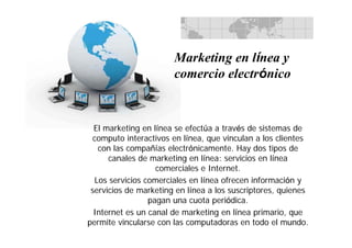 El marketing en línea se efectúa a través de sistemas de
computo interactivos en línea, que vinculan a los clientes
con las compañías electrónicamente. Hay dos tipos de
canales de marketing en línea: servicios en línea
comerciales e Internet.
Los servicios comerciales en línea ofrecen información y
servicios de marketing en línea a los suscriptores, quienes
pagan una cuota periódica.
Internet es un canal de marketing en línea primario, que
permite vincularse con las computadoras en todo el mundo.
Marketing en línea y
comercio electrónico
 