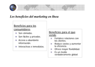 Los beneficios del marketing en línea
Beneficios para los
consumidores
Son cómodas.
Son fáciles y privadas.
Acceso a abundante
información.
Interactivas e inmediatas.
Beneficios para el que
vende
Fortalece relaciones con
los clientes.
Reduce costos y aumentar
la eficiencia.
Ofrece mayor flexibilidad.
Es un medio
verdaderamente global.
 