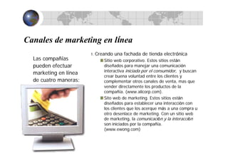 Canales de marketing en línea
Las compañías
pueden efectuar
marketing en línea
de cuatro maneras:
1. Creando una fachada de tienda electrónica
Sitio web corporativo. Estos sitios están
diseñados para manejar una comunicación
interactiva iniciada por el consumidor, y buscan
crear buena voluntad entre los clientes y
complementar otros canales de venta, mas que
vender directamente los productos de la
compañía. (www.alicorp.com).
Sito web de marketing. Estos sitios están
diseñados para establecer una interacción con
los clientes que los acerque más a una compra u
otro desenlace de marketing. Con un sitio web
de marketing, la comunicación y la interacción
son iniciados por la compañía.
(www.ewong.com)
 