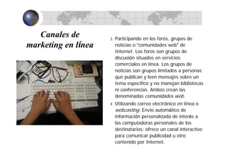 Canales de
marketing en línea
3. Participando en los foros, grupos de
noticias o “comunidades web” de
Internet. Los foros son grupos de
discusión situados en servicios
comerciales en línea. Los grupos de
noticias son grupos limitados a personas
que publican y leen mensajes sobre un
tema específico y no manejan bibliotecas
ni conferencias. Ambos crean las
denominadas comunidades web.
4. Utilizando correo electrónico en línea o
webcasting. Envío automático de
información personalizada de interés a
las computadoras personales de los
destinatarios; ofrece un canal interactivo
para comunicar publicidad u otro
contenido por Internet.
 