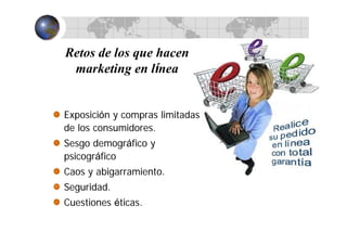 Retos de los que hacen
marketing en línea
Exposición y compras limitadas
de los consumidores.
Sesgo demográfico y
psicográfico
Caos y abigarramiento.
Seguridad.
Cuestiones éticas.
 