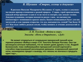  В. Шукшин «Старик, солнце и девушка» 
В рассказе Василия Макаровича Шукшина «Старик, солнце и девушка» 
мы видим пример отношения к родной природе. Старик, герой произведения, 
каждый вечер приходит в одно и то же место и смотрит, как заходит солнце. 
Девушке-художнице, которая находится рядом с ним, он ежеминутно 
комментирует меняющиеся краски заката. Каким неожиданным будет для нас, 
читателей, и для героини открытие, что дед, оказывается, слепой! Уже более 10 
лет! Как надо любить родную землю, чтобы помнить в течение десятилетий ее 
красоту! 
Л. Н. Толстой «Война и мир». 
Эпизоды «Ночь в Отрадном», «Дуб» 
 Не может оторваться от созерцания прекрасной лунной ночи 
героиня романа «Война и мир» Л.Н. Толстого Наташа Ростова. Она так 
восхищена ночным пейзажем, что не может даже думать о сне. Андрей 
Болконский, тоже любовавшийся прекрасной ночной картиной и 
случайно подслушавший восклицания девушки, очарованной красотой 
ночи, неожиданно придет к выводу, что «жизнь не кончена в тридцать 
один год»… 
 