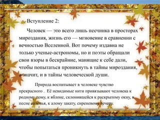 Вступление 2: 
Человек — это всего лишь песчинка в просторах 
мироздания, жизнь его — мгновение в сравнении с 
вечностью Вселенной. Вот почему издавна не 
только ученые-астрономы, но и поэты обращали 
свои взоры в бескрайние, манящие к себе дали, 
чтобы попытаться проникнуть в тайны мироздания, 
а значит, и в тайны человеческой души. 
Природа воспитывает в человеке чувство 
прекрасного . Её невидимые нити привязывают человека к 
родному дому, к яблоне, склонившейся к раскрытому окну, к 
песне соловья, к алому закату, сиреневому вечеру. 
 