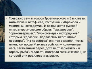 • Тревожно звучат голоса Троепольского и Васильева, 
Айтматова и Астафьева, Распутина и Абрамова и 
многих, многих других. И возникают в русской 
литературе зловещие образы “архаровцев”, 
“браконьеришек”, “туристов-транзисторщиков”, 
которым “сделались подвластны необъятные 
просторы”. “На просторах” они так резвятся, что за 
ними, как после Мамаева войска, — сожженные 
леса, загаженный берег, дохлая от взрывчатки и 
отравы рыба”. Люди эти потеряли связь с землей, на 
которой они родились и выросли. 
 
