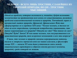 . ЧЕЛОВЕК - ВСЕГО ЛИШЬ ТРОСТНИК, СЛАБЕЙШЕЕ ИЗ 
ТВОРЕНИЙ ПРИРОДЫ, НО ОН - ТРОСТНИК 
МЫСЛЯЩИЙ. 
Одной из проблем, которые волновали и, очевидно, будут волновать 
человечество на протяжении всех веков его существования, является 
проблема взаимоотношений человека и природы. Тончайший лирик и 
прекрасный знаток природы Афанасий Афанасьевич Фет так 
сформулировал ее в середине XIX века: “Только человек, и только он 
один во всем мироздании, чувствует потребность спрашивать, что 
такое окружающая его природа? Откуда все это? Что такое он сам? 
Откуда? Куда? Зачем? И чем выше человек, чем могущественнее его 
нравственная природа, тем искреннее возникают в нем эти вопросы”. 
О том, что человек и природа связаны неразрывными нитями, 
писали и говорили в прошлом веке все наши классики, а философы 
конца XIX — начала XX века даже установили связь между 
национальным характером и образом жизни русского человека, 
природой, среди которой он живет. 
 