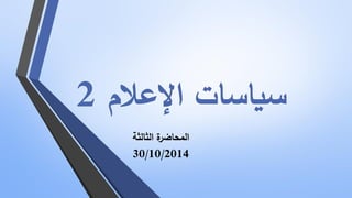 سياسات الإعلام 2 
المحاضرة الثالثة 
30/10/2014  