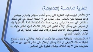 النظرية الماركسية )الاشت ا ركية( 
• ان الأفكار الرئيسية لهذه النظرية التي وضع أساسها ماركس وانجلوس ووضع 
قواعد تطبيقها لينين واستالين يمكن إيجازها في ان الطبقة العاملة هي التي تمتلك 
سلطة في أي مجتمع اشت ا ركي، وحتى تحتفظ هذه الطبقة بالسلطة والقوة فإنها لابد 
ان تسيطر على وسائل الإنتاج الفكري التي يشكل الإعلام الجزء الأكبر منها، لهذا 
يجب ان تخضع وسائل الإعلام لسيطرة وكلاء لهذه الطبقة العاملة وهم في 
الأساس الحزب الشيوعي. 
• ان المجتمعات الاشت ا ركية تفترض أنها طبقات لا طبقية، وبالتالي لا وجود لص ا رع 
الطبقات، لذلك لا ينبغي ان تنشأ وسائل الإعلام على أساس التعبير عن مصالح 
متعارضة حتى لا ينفذ الخلاف ويشكل خطورة على المجتمع. 
 