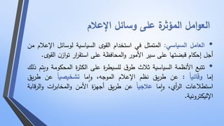 العوامل المؤثرة على وسائل الإعلام 
• العامل السياسي: المتمثل في استخدام القوى السياسية لوسائل الإعلام من 
أجل إحكام قبضتها على سير الأمور والمحافظة على استق ا رر توازن القوى . 
• تتبع الأنظمة السياسية ثلاث طرق للسيطرة على الكثرة المحكومة ويتم ذلك 
إما وقائي ا : عن طريق نظم الإعلام الموجه، واما تشخيصي ا عن طريق 
استطلاعات ال أ ري، واما علاجي ا عن طريق أجهزة الأمن والمخاب ا رت والرقابة 
الإليكترونية. 
 