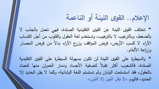 الإعلام.. القوى اللينة أو الناعمة 
• تختلف القوى اللينة عن القوى التقليدية الصلدة، فهي تعمل بالجذب لا 
بالضغط، وبالترغيب لا بالترهيب، وتستخدم لغة العقول والقلوب من أجل اكتساب 
الآ ا رء لا كسب الأرض، فرض المواقف وزرع الآ ا رء بدلا من فرض الحصار 
وز ا رعة الألغام. 
• والسيطرة على القوى اللينة لن تكون بسهولة السيطرة على الق وى التقليدية 
الصلدة، فالشعوب أكثر تقبلا لتصفية الأجساد ودمار العم ا رن منها للعبث 
بالعقول، فقد استسلمت اليابان ولم تستسلم اللغة اليابانية، وكما لا يفل الحديد إلا 
.» لا يفل اللين إلا اللين « الحديد، فاليوم 
 