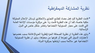 نظرية المشاركة الديمق ا رطية 
• قامت النظرية كرد فعل مضاد للطابع التجاري والاحتكاري لوسائل الإعلام المملوكة 
ملكية خاصة، كما أن هذه النظرية قامت ردا على مركزية مؤسسات الإذاعة العامة 
التي قامت على معيار المسؤولية الاجتماعية وتنتشر بشكل خاص في الدول 
ال أ رسمالية. 
• وترى هذه النظرية ان نظرية الصحافة الحرة )نظرية الحرية( فاشلة بسبب خضوعها 
لاعتبا ا رت السوق التي تجردها أو تفرغها من محتواها، وترى ان نظرية المسؤولية 
الاجتماعية غير ملائمة بسبب ارتباطها بمركزية الدولة. 
 