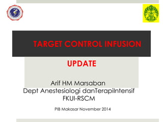 TARGET CONTROL INFUSION 
UPDATE 
Arif HM Marsaban 
Dept Anestesiologi danTerapiIntensif 
FKUI-RSCM 
PIB Makasar November 2014 
 