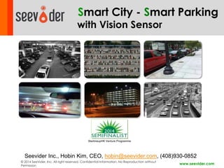 Smart City - Smart Parking 
with Vision Sensor 
Seevider Inc., Hobin Kim, CEO, hobin@seevider.com, (408)930-0852 
© 2014 SeeVider, Inc. All right reserved. Confidential Information, No Reproduction without 
Permission 
www.seevider.com 
StartmeupHK Venture Programme 
 