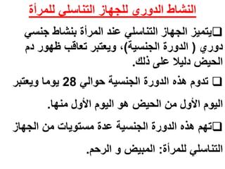النشاط الدوري للجهاز التناسلي للمرأة 
يتميز الجهاز التناسلي عند المرأة بنشاط جنسي  
دوري ) الدورة الجنسية(، ويعتبر تعاقب ظهور دم 
الحيض دليلا على ذلك. 
تدوم هذه الدورة الجنسية حوالي 28 يوما ويعتبر  
اليوم الأول من الحيض هو اليوم الأول منها. 
تهم هذه الدورة الجنسية عدة مستويات من الجهاز  
التناسلي للمرأة: المبيض و الرحم. 
 