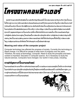 นาย ศุภกร แก่นพุทรา ชั้น ม.6/2 เลขที่ 27 
โครงงานคอมพิวเตอร์ หมายถึง กิจกรรมการเรียนที่นักเรียนมีอิสระในการเลือกศึกษาปัญหาที่ตนเองสนใจ โดยจะต้องวางแผนการดาเนินงาน ศึกษา พัฒนาโปรแกรม โดยใช้ความรู้ทางกระบวนการวิศวกรรมซอฟต์แวร์ เครื่องคอมพิวเตอร์และอุปกรณ์ที่เกี่ยวข้อง ตลอดจนทักษะพื้นฐานในการพัฒนาโครงงาน เรื่องที่ นักเรียนสนใจและคิดจะทาโครงงาน ซึ่งอาจมีผู้ศึกษามาก่อน หรือเป็นเรื่องที่นักพัฒนาโปรแกรมได้เคยค้นคว้าและพัฒนาแล้ว นักเรียนสามารถทา โครงงานเรื่องดังกล่าวได้ แต่ต้องคิดดัดแปลงแนวทางในการศึกษา การวิเคราะห์ข้อมูล การพัฒนาโปรแกรม หรือศึกษาเพิ่มเติมจากผลงานเดิมที่มี ผู้รายงานไว้ จุดมุ่งหมายสาคัญของการทาโครงงานเป็นการเปิดโอกาสให้นักเรียนได้รับประสบการณ์ตรงในการใช้ระบบคอมพิวเตอร์แก้ปัญหา ประดิษฐ์คิดค้น หรือค้นคว้าหาความรู้ต่างๆ ใช้คอมพิวเตอร์ในการพัฒนาสื่อการเรียนรู้เพื่อการศึกษา ประดิษฐ์ฮาร์ดแวร์ ซอฟต์แวร์ หรืออุปกรณ์ใช้ สอยต่างๆ พัฒนาโปรแกรมประยุกต์ต่างๆ ตลอดจนการพัฒนาเกมคอมพิวเตอร์ เพื่อฝึกให้นักเรียนเป็นบุคคลที่ใฝ่เรียนใฝ่รู้ การพัฒนาความคิด ใหม่ๆ ความมีคุณธรรมจริยธรรม เอื้อเฟื้อเผื่อแผ่ ให้กับเพื่อนมนุษย์ และอยู่ในสังคมอย่างมีความสุข Meaning and value of the computer project Computer technology has affected the progress of society. Currently this technology is. Rapid change. It is difficult for people to keep track of progress over the years. Therefore, the study of technology. Computer. Need to study the principles and basic content is important. Education in computer science. As is necessary to study the natural sciences. Computers have changed. Our world in many areas, including. ความสาคัญของการทาโครงงานคอมพิวเตอร์ โครงงานคอมพิวเตอร์ คือ ผลงานที่ได้จากการศึกษาค้นคว้าตามความสนใจ ความถนัดและความสามารถของผู้เรียน โดยวิธีการทางวิทยาศาสตร์ โครงงานจึงเป็นกิจกรรมการเรียนรู้ที่มีการเน้นผู้เรียนเป็นสาคัญ โดยผู้เรียนจะหาหัวข้อโครงงานที่ตนเองสนใจ รวมทั้งเชื่อมโยงความรู้ต่าง ๆ และ ความรู้ด้านคอมพิวเตอร์และเทคโนโลยีสารสนเทศ เพื่อสร้างผลงานตามความต้องการได้อย่างเหมาะสม โดยมีครูเป็นที่ปรึกษาและให้คาแนะนา ความสามารถที่เกิดจากการทาโครงงานคอมพิวเตอร์ 