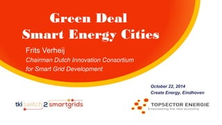 Green Deal 
Smart Energy Cities 
October 22, 2014 
Create Energy, Eindhoven 
Frits Verheij 
Chairman Dutch Innovation Consortium 
for Smart Grid Development 
 