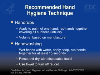Recommended Hand 
Hygiene Technique 
 Handrubs 
– Apply to palm of one hand, rub hands together 
covering all surfaces until dry 
– Volume: based on manufacturer 
 Handwashing 
– Wet hands with water, apply soap, rub hands 
together for at least 15 seconds 
– Rinse and dry with disposable towel 
– Use towel to turn off faucet 
Guideline for Hand Hygiene in Health-care Settings. MMWR 2002; 
vol. 51, no. RR-16. 
 