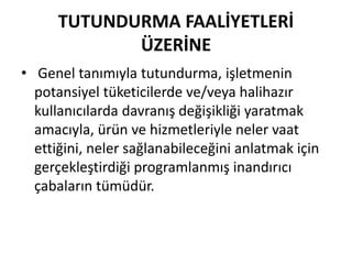 TUTUNDURMA FAALİYETLERİ 
ÜZERİNE 
• Genel tanımıyla tutundurma, işletmenin 
potansiyel tüketicilerde ve/veya halihazır 
kullanıcılarda davranış değişikliği yaratmak 
amacıyla, ürün ve hizmetleriyle neler vaat 
ettiğini, neler sağlanabileceğini anlatmak için 
gerçekleştirdiği programlanmış inandırıcı 
çabaların tümüdür. 
 
