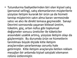 • Tutundurma faaliyetlerinden biri olan kişisel satış 
(personal selling), satış elemanlarının müşterilerle 
yüzyüze iletişim kurarak bir ürün ya da hizmeti 
tanıtıp müşterinin satın alma kararı vermesinde 
satıcı ve alıcı ile direkt temasa geçmesidir. Sanayi 
Devrimi sonrasında yaşanan kitlesel üretim, 
tüketim, güç, artan nüfus gibi toplumsal 
değişmeler sonucu üreticiler ile tüketiciler 
arasındaki uzaklık artmış, yüzyüze iletişim olayı da 
güçlenmiştir. Bu durumda ürün ve hizmetlerin 
tanıtılması büyük ölçüde kitle iletişim 
araçlarından yararlanmayı zorunlu hale 
getirmiştir. Kitle iletişim araçlarıyla iletilen reklam 
mesajları bir anlamda kişisel satıştaki elemanın 
rolünü üstlenmiştir. 
 