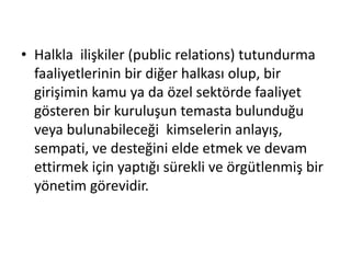 • Halkla ilişkiler (public relations) tutundurma 
faaliyetlerinin bir diğer halkası olup, bir 
girişimin kamu ya da özel sektörde faaliyet 
gösteren bir kuruluşun temasta bulunduğu 
veya bulunabileceği kimselerin anlayış, 
sempati, ve desteğini elde etmek ve devam 
ettirmek için yaptığı sürekli ve örgütlenmiş bir 
yönetim görevidir. 
 