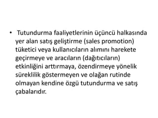 • Tutundurma faaliyetlerinin üçüncü halkasında 
yer alan satış geliştirme (sales promotion) 
tüketici veya kullanıcıların alımını harekete 
geçirmeye ve aracıların (dağıtıcıların) 
etkinliğini arttırmaya, özendirmeye yönelik 
süreklilik göstermeyen ve olağan rutinde 
olmayan kendine özgü tutundurma ve satış 
çabalarıdır. 
 