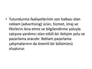 • Tutundurma faaliyetlerinin son halkası olan 
reklam (advertising) ürün, hizmet, imaj ve 
fikirlerin ikna etme ve bilgilendirme yoluyla 
satışına yardımcı olan etkili bir iletişim yolu ve 
pazarlama aracıdır. Reklam pazarlama 
çalışmalarının da önemli bir bölümünü 
oluşturur. 
 