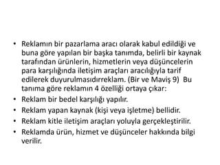 • Reklamın bir pazarlama aracı olarak kabul edildiği ve 
buna göre yapılan bir başka tanımda, belirli bir kaynak 
tarafından ürünlerin, hizmetlerin veya düşüncelerin 
para karşılığında iletişim araçları aracılığıyla tarif 
edilerek duyurulmasıdırreklam. (Bir ve Maviş 9) Bu 
tanıma göre reklamın 4 özelliği ortaya çıkar: 
• Reklam bir bedel karşılığı yapılır. 
• Reklam yapan kaynak (kişi veya işletme) bellidir. 
• Reklam kitle iletişim araçları yoluyla gerçekleştirilir. 
• Reklamda ürün, hizmet ve düşünceler hakkında bilgi 
verilir. 
