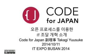 오픈 프로세스를 이용한 
IT 조달 개혁 소개 
Code for Japan 副理事Takagi Yuusuke 
2014/10/11 
IT EXPO BUSAN 2014 
 