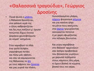 «Θαλασσινά τραγούδια», Γεώργιος 
• Γλυκά φυσά ο μπάτης, 
Δροσίνης • 
η θάλασσα δροσίζεται, 
στα γαλανά νερά της 
ο ήλιος καθρεφτίζεται· 
και λες πως παίζουν μ’ έρωτα 
πετώντας δίχως έννοια 
ψαράκια χρυσοφτέρωτα 
σε κύματ’ ασημένια. 
Στου καραβιού το πλάι 
ένα τρελό δελφίνι 
γοργόφτερο πετάει 
και πίσω μάς αφήνει. 
και σαν να καμαρώνεται 
της θάλασσας το άτι 
με τους αφρούς του ζώνεται 
και μας γυρνά την πλάτη. 
Χιονοπλασμένοι γλάροι, 
πόχουν φτερούγια ατίμητα 
και για κανένα ψάρι 
τα μάτια τους ακοίμητα, 
στα ξάρτια τριγυρίζοντας 
ακούραστοι πετούνε 
ή με χαρά σφυρίζοντας 
στο πέλαγος βουτούνε. 
Και γύρω καραβάκια 
στη θάλασσ’ αρμενίζουν 
σαν άσπρα προβατάκια 
που βόσκοντας γυρίζουν 
με χαρωπά πηδήματα 
στους κάμπους όλη μέρα, 
κι έχουν βοσκή τα κύματα, 
βοσκό τους τον αέρα. 
 