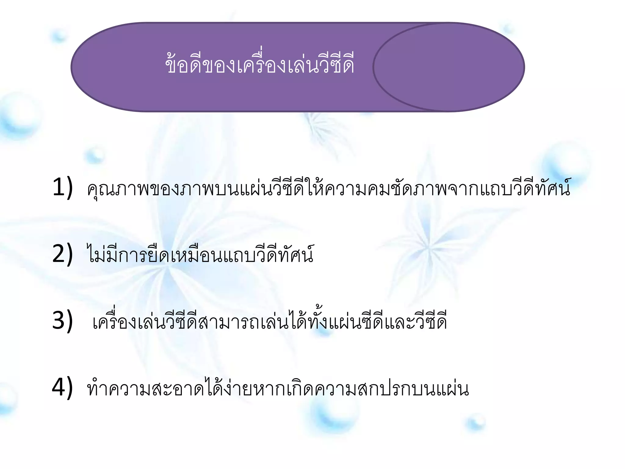 ข้อดีของเครื่องเล่นวีซีดี 
1) คุณภาพของภาพบนแผ่นวีซีดีให้ความคมชัดภาพจากแถบวีดีทัศน์ 
2) ไม่มีการยืดเหมือนแถบวีดีทัศน์ 
3) เครื่องเล่นวีซีดีสามารถเล่นได้ทัง้แผ่นซีดีและวีซีดี 
4) ทาความสะอาดได้ง่ายหากเกิดความสกปรกบนแผ่น 
 