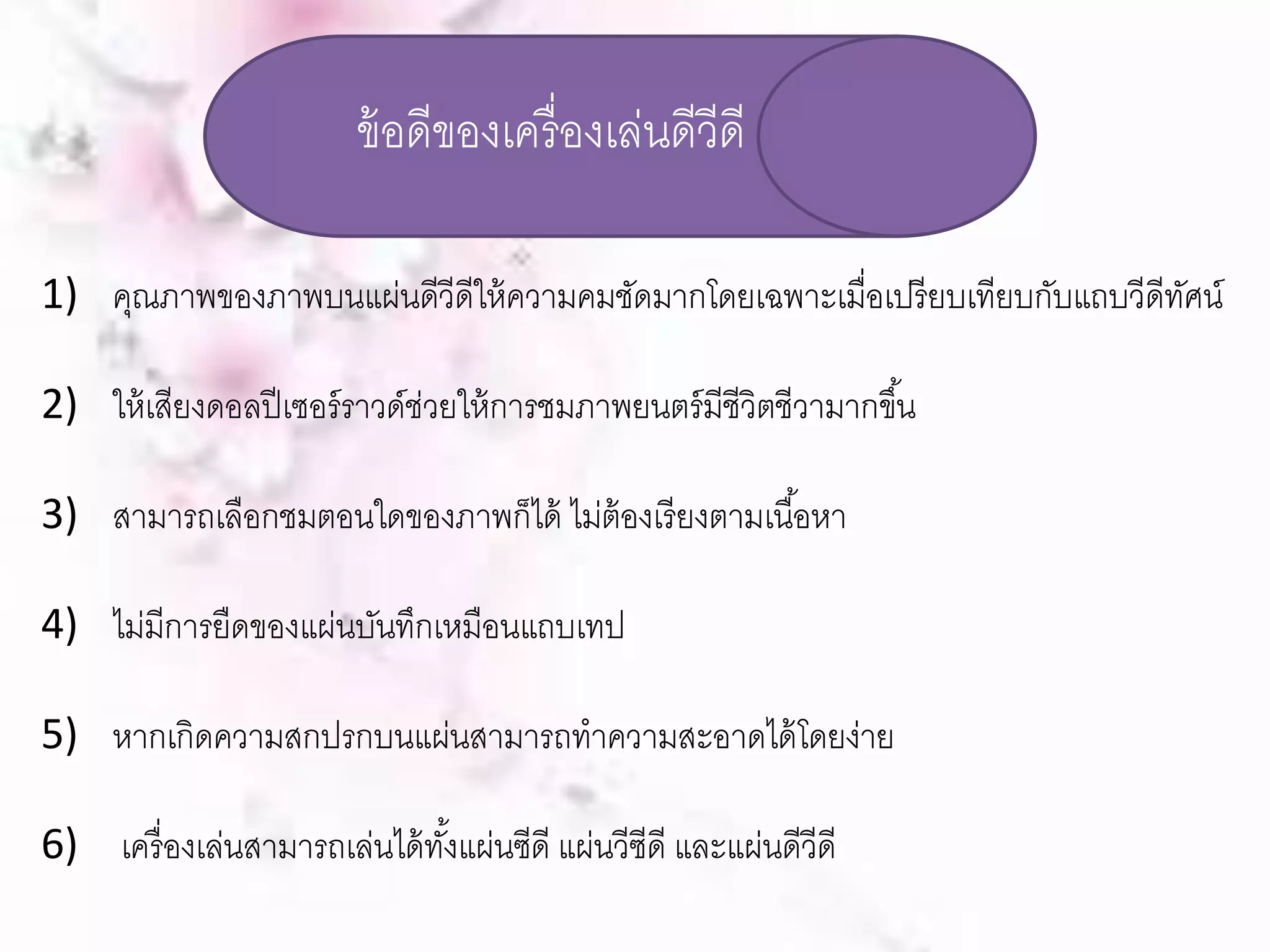 ข้อดีของเครื่องเล่นดีวีดี 
1) คุณภาพของภาพบนแผ่นดีวีดีให้ความคมชัดมากโดยเฉพาะเมื่อเปรียบเทียบกับแถบวีดีทัศน์ 
2) ให้เสียงดอลปีเซอร์ราวด์ช่วยให้การชมภาพยนตร์มีชีวิตชีวามากขึน้ 
3) สามารถเลือกชมตอนใดของภาพก็ได้ ไมต่้องเรียงตามเนือ้หา 
4) ไม่มีการยืดของแผ่นบันทึกเหมือนแถบเทป 
5) หากเกิดความสกปรกบนแผ่นสามารถทาความสะอาดได้โดยง่าย 
6) เครื่องเล่นสามารถเล่นได้ทัง้แผ่นซดีี แผ่นวีซีดี และแผ่นดีวีดี 
 
