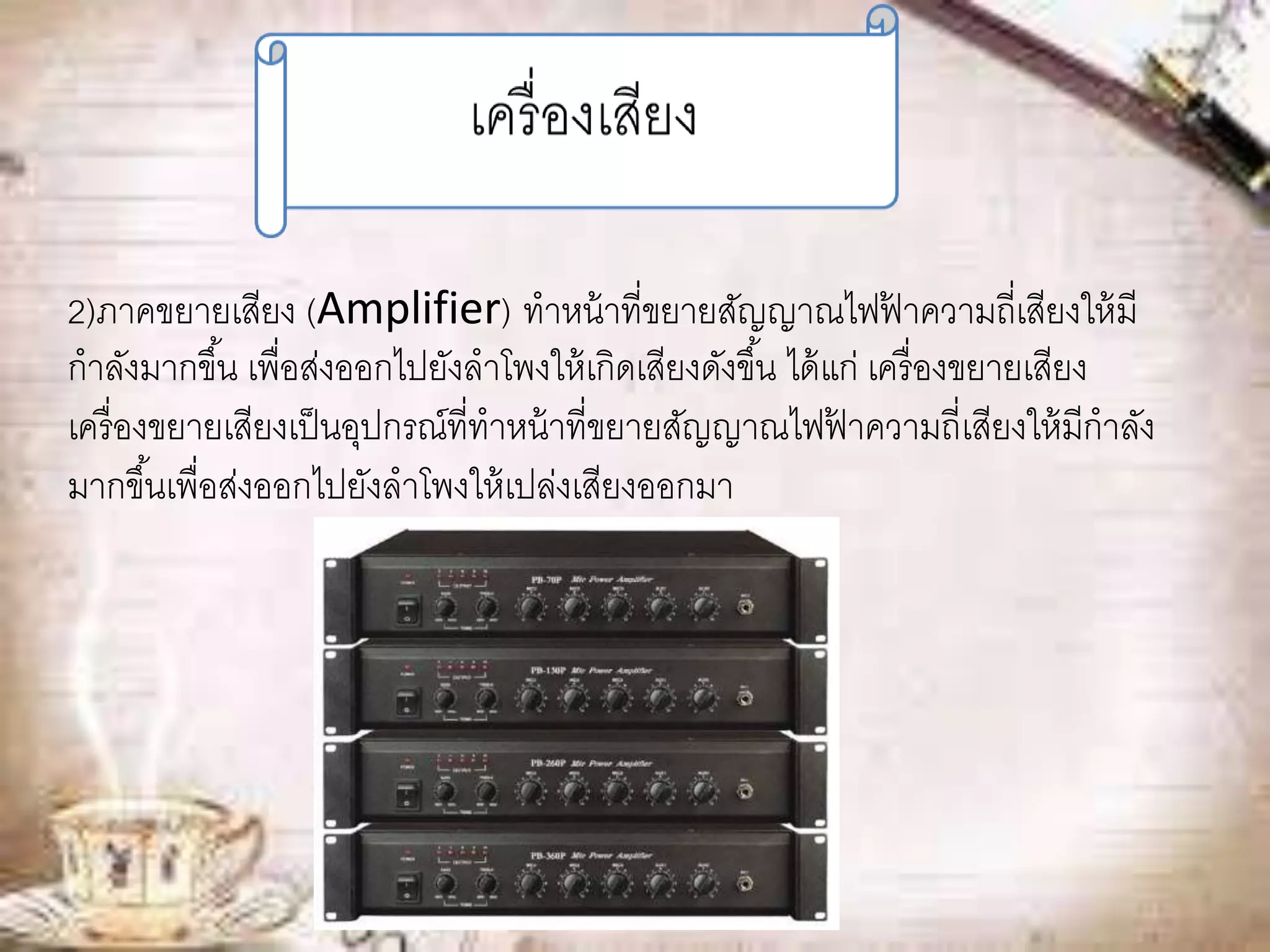 2)ภาคขยายเสียง (Amplifier) ทาหน้าที่ขยายสัญญาณไฟฟ้าความถี่เสียงให้มี 
กาลังมากขึน้ เพื่อส่งออกไปยังลาโพงให้เกิดเสียงดังขึน้ ได้แก่ เครื่องขยายเสียง 
เครื่องขยายเสียงเป็นอุปกรณ์ที่ทาหน้าที่ขยายสัญญาณไฟฟ้าความถี่เสียงให้มีกาลัง 
มากขึน้เพื่อส่งออกไปยังลาโพงให้เปล่งเสียงออกมา 
 
