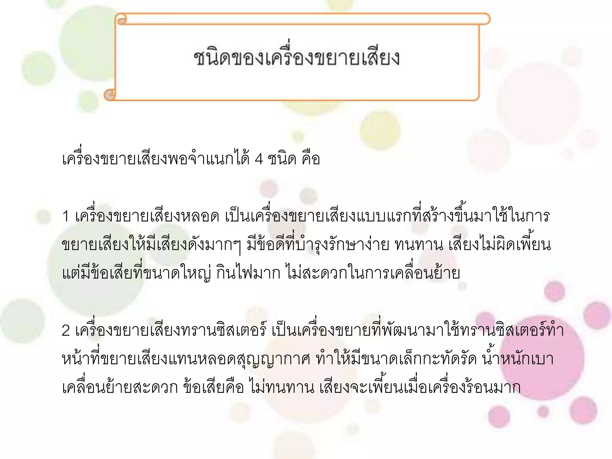 เครื่องขยายเสียงพอจาแนกได้ 4 ชนิด คือ 
1 เครื่องขยายเสียงหลอด เป็นเครื่องขยายเสียงแบบแรกที่สร้างขึน้มาใช้ในการ 
ขยายเสียงให้มีเสียงดังมากๆ มีข้อดีที่บารุงรักษาง่าย ทนทาน เสียงไม่ผิดเพีย้น 
แต่มีข้อเสียที่ขนาดใหญ่ กินไฟมาก ไม่สะดวกในการเคลื่อนย้าย 
2 เครื่องขยายเสียงทรานซิสเตอร์ เป็นเครื่องขยายที่พัฒนามาใช้ทรานซิสเตอร์ทา 
หน้าที่ขยายเสียงแทนหลอดสุญญากาศ ทาให้มีขนาดเล็กกะทัดรัด นา้หนักเบา 
เคลื่อนย้ายสะดวก ข้อเสียคือ ไม่ทนทาน เสียงจะเพีย้นเมื่อเครื่องร้อนมาก 
 