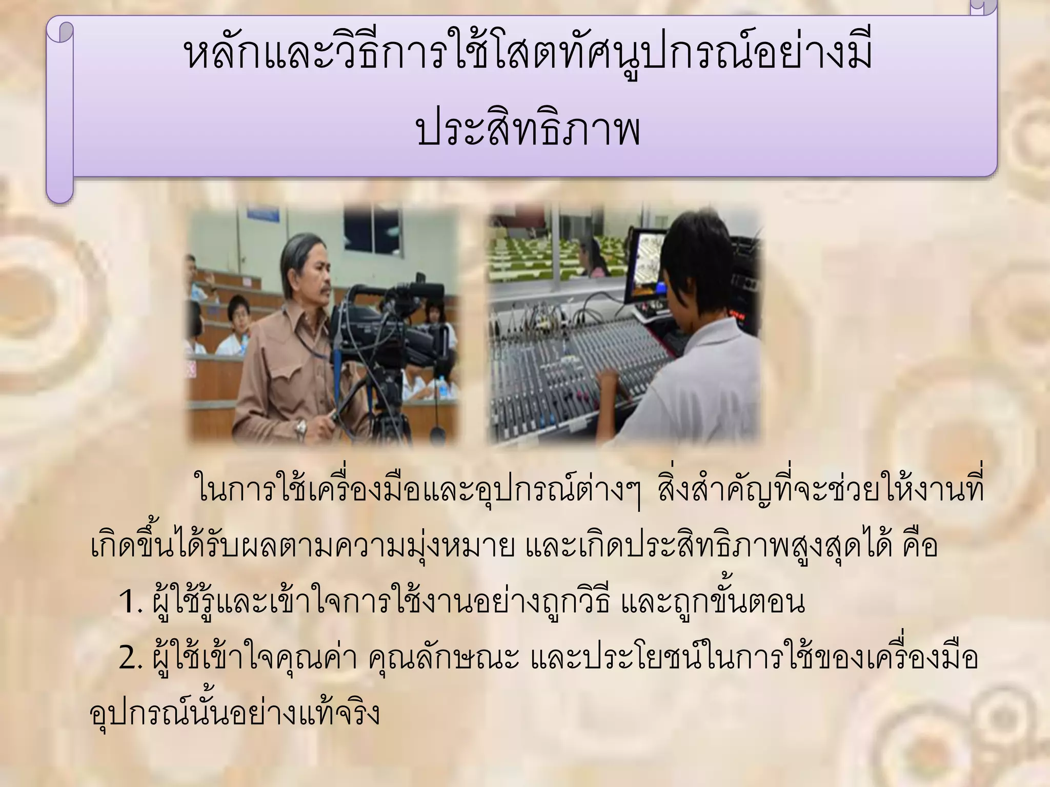 หลักและวิธีการใช้โสตทัศนูปกรณ์อย่างมี 
ประสิทธิภาพ 
ในการใช้เครื่องมือและอุปกรณ์ต่างๆ สิ่งสาคัญที่จะช่วยให้งานที่ 
เกิดขึน้ได้รับผลตามความมุ่งหมาย และเกิดประสิทธิภาพสูงสุดได้คอื 
1. ผู้ใช้รู้และเข้าใจการใช้งานอย่างถูกวิธี และถูกขัน้ตอน 
2. ผู้ใช้เข้าใจคุณค่า คุณลักษณะ และประโยชน์ในการใช้ของเครื่องมือ 
อุปกรณ์นัน้อย่างแท้จริง 
 