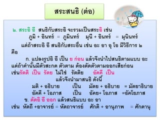 สระสนธิ (ต่อ) 
๒. สระอิ อี สนธิกับสระอิ จะรวมเป็นสระอิ เช่น 
ภูมิ + อินทร์ = ภูมินทร์ มุนี + อินทร์ = มุนินทร์ 
แต่ถ้ำสระอิ อี สนธิกับสระอ่นื เช่น อะ อำ อุ โอ มีวิธีกำร ๒ 
คือ 
ก. แปลงรูปอิ อี เป็น ย ก่อน แล้วจึงนำไปสนธิตำมแบบ อะ 
แต่ถ้ำคำ นั้นมีตัวสะกด ตัวตำม ต้องตัดตัวตำมออกเสียก่อน 
เช่นรัตติ เป็น รัตย ไม่ใช่ รัตติย อัคคี เป็น 
แล้วจึงนำมำสนธิ ดังนี้ 
มติ + อธิบำย เป็น มัตย + อธิบำย = มัตยำธิบำย 
อัคคี + โอภำส เป็น อัคย+ โอภำส =อัคโยภำส 
ข. ตัดอิ อี ออก แล้วสนธิแบบ อะ อำ 
เช่น หัตถี +อำจำรย์ = หัตถำจำรย์ ศักดิ + อำนุภำพ = ศักดำนุ 
 