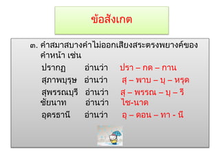 ข้อสังเกต 
๓. คำสมำสบำงคำไม่ออกเสียงสระตรงพยำงค์ของ 
คำหน้ำ เช่น 
ปรำกฏ อ่ำนว่ำ ปรำ – กด – กำน 
สุภำพบุรุษ อ่ำนว่ำ สุ – พำบ – บุ – หรุด 
สุพรรณบุรี อ่ำนว่ำ สุ – พรรณ – บุ – รี 
ชัยนำท อ่ำนว่ำ ไช-นำด 
อุดรธำนี อ่ำนว่ำ อุ – ดอน – ทำ - นี 
 