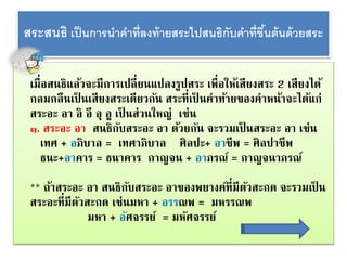 สระสนธิเป็นกำรนำคำ ที่ลงท้ำยสระไปสนธิกับคำ ที่ขึ้นต้นด้วยสระ 
เมื่อสนธิแล้วจะมีการเปลี่ยนแปลงรูปสระ เพื่อให้เสียงสระ 2 เสียงได้ 
กลมกลืนเป็นเสียงสระเดียวกัน สระที่เป็นคาท้ายของคาหน้าจะได้แก่ 
สระอะ อา อิ อี อุ อู เป็นส่วนใหญ่ เช่น 
๑. สระอะ อา สนธิกับสระอะ อา ด้วยกัน จะรวมเป็นสระอะ อา เช่น 
เทศ + อภิบาล = เทศาภิบาล ศิลปะ+ อาชีพ = ศิลปาชีพ 
ธนะ+อาคาร = ธนาคาร กาญจน + อาภรณ์= กาญจนาภรณ์ 
** ถ้าสระอะ อา สนธิกับสระอะ อาของพยางค์ที่มีตัวสะกด จะรวมเป็น 
สระอะที่มีตัวสะกด เช่นมหา + อรรณพ = มหรรณพ 
มหา + อศัจรรย์ = มหัศจรรย์ 
 