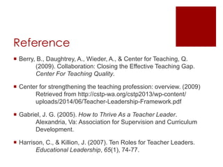 Reference 
 Berry, B., Daughtrey, A., Wieder, A., & Center for Teaching, Q. 
(2009). Collaboration: Closing the Effective Teaching Gap. 
Center For Teaching Quality. 
 Center for strengthening the teaching profession: overview. (2009) 
Retrieved from http://cstp-wa.org/cstp2013/wp-content/ 
uploads/2014/06/Teacher-Leadership-Framework.pdf 
 Gabriel, J. G. (2005). How to Thrive As a Teacher Leader. 
Alexandria, Va: Association for Supervision and Curriculum 
Development. 
 Harrison, C., & Killion, J. (2007). Ten Roles for Teacher Leaders. 
Educational Leadership, 65(1), 74-77. 
