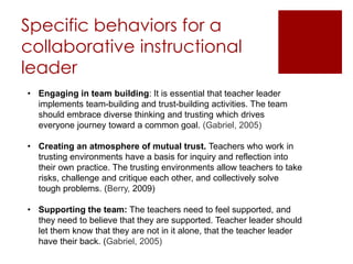Specific behaviors for a 
collaborative instructional 
leader 
• Engaging in team building: It is essential that teacher leader 
implements team-building and trust-building activities. The team 
should embrace diverse thinking and trusting which drives 
everyone journey toward a common goal. (Gabriel, 2005) 
• Creating an atmosphere of mutual trust. Teachers who work in 
trusting environments have a basis for inquiry and reflection into 
their own practice. The trusting environments allow teachers to take 
risks, challenge and critique each other, and collectively solve 
tough problems. (Berry, 2009) 
• Supporting the team: The teachers need to feel supported, and 
they need to believe that they are supported. Teacher leader should 
let them know that they are not in it alone, that the teacher leader 
have their back. (Gabriel, 2005) 
 