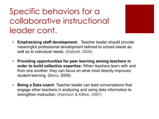 Specific behaviors for a 
collaborative instructional 
leader cont. 
• Emphasizing staff development：Teacher leader should provide 
meaningful professional development tailored to school needs as 
well as to individual needs. (Gabriel, 2005) 
• Providing opportunities for peer learning among teachers in 
order to build collective expertise: When teachers learn with and 
from one another, they can focus on what most directly improves 
student learning. (Berry, 2009) 
• Being a Data coach: Teacher leader can lead conversations that 
engage other teachers in analyzing and using data information to 
strengthen instruction. (Harrison & Killion, 2007) 
 