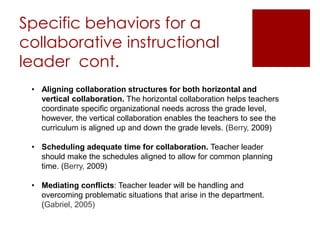 Specific behaviors for a 
collaborative instructional 
leader cont. 
• Aligning collaboration structures for both horizontal and 
vertical collaboration. The horizontal collaboration helps teachers 
coordinate specific organizational needs across the grade level, 
however, the vertical collaboration enables the teachers to see the 
curriculum is aligned up and down the grade levels. (Berry, 2009) 
• Scheduling adequate time for collaboration. Teacher leader 
should make the schedules aligned to allow for common planning 
time. (Berry, 2009) 
• Mediating conflicts: Teacher leader will be handling and 
overcoming problematic situations that arise in the department. 
(Gabriel, 2005) 
 