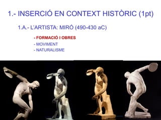 1.- INSERCIÓ EN CONTEXT HISTÒRIC (1pt) 
1.A.- L’ARTISTA: MIRÓ (490-430 aC) 
- FORMACIÓ I OBRES 
- MOVIMENT 
- NATURALISME  