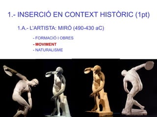 1.- INSERCIÓ EN CONTEXT HISTÒRIC (1pt) 
1.A.- L’ARTISTA: MIRÓ (490-430 aC) 
- FORMACIÓ I OBRES 
- MOVIMENT 
- NATURALISME  