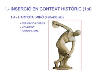 1.- INSERCIÓ EN CONTEXT HISTÒRIC (1pt) 
1.A.- L’ARTISTA: MIRÓ (490-430 aC) 
- FORMACIÓ I OBRES 
- MOVIMENT 
- NATURALISME  