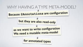WHY HAVING A TYPE META-MODEL? 
Because @Annotations are configuration 
but they are also read- only 
as we want to write c...