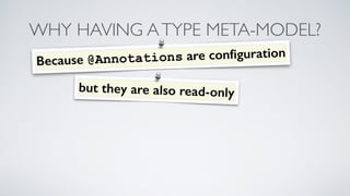 WHY HAVING A TYPE META-MODEL? 
Because @Annotations are configuration 
but they are also read- only 
 