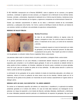  CENTRO BACHILLERATO TECNOLÓGICO INDUSTRIAL Y DE SERVICIOS No. 128
91 de enerode 2014
El RD 1940/2004, transposición de la Directiva 2003/99/CE, sobre la vigilancia de las zoonosis y los agentes
zoonóticos, contempla la vigilancia de esta zoonosis y la integración de la información de las distintas fuentes
humanas, animales y alimentarias, disponiendo la realización de un informe anual de fuentes y tendencias de las
zoonosis. El informe será realizado por los órganos y organismos competentes de la Administración General del
Estado, que realizarán conjuntamente el análisis de los datos e información recibida de las comunidades
autónomas y cualesquiera otras fuentes. Así mismo, cuando se identifique la fuente de infección, por tratarse de
una zoonosis, también se notificará a las autoridades de agricultura correspondientes.
MEDIDAS DE SALUD PÚBLICA
Medidas Preventivas
Se trata de una enfermedad endémica en algunas zonas de
España y emergente en otras. Su control se basa en la detección
precoz, el tratamiento de los casos y el control de los reservorios
y vectores.
Educar a la población respecto al modo de transmisión por medio
de garrapatas y las formas de protección personal. Se debe evitar
la parasitación de los perros. Para impedir que entren en contacto
con las garrapatas se utilizarán medios físicos o repelentes frente a estos ácaros.
Las personas deben eludir el contacto directo con perros parasitados y protegerse frente a estos ácaros
Si la persona permanece en una zona infestada, al abandonarla deberán revisarse las superficies del cuerpo
expuestas para comprobar si se ha adherido alguna garrapata. Si esto se ha producido se deberán eliminar lo
antes posible de forma cuidadosa, sin triturarlas, valiéndose de tracción suave y constante con pinzas aplicadas
cerca de la piel, para que no queden las partes de la boca adheridas . Se debe prestar atención o cubrirse las
manos cuando se eliminen las garrapatas.
La eliminación de las garrapatas de los perros mediante el empleo de insecticidas adecuados y de collares con
repelentes, reduce al mínimo la población de estos ácaros cerca de las viviendas. Además puede ser útil el
tratamiento de las grietas de las paredes con insecticidas de acción residual, especialmente en lugares donde se
albergan perros.
MEDIDAS ANTE UN CASO, SUS CONTACTOS Y EL MEDIO AMBIENTE
Se centran en el tratamiento específico del enfermo con tetraciclinas o cloranfenicol y la aplicación de medidas
preventivas generales en el entorno del enfermo. En caso de brote debe realizarse una investigación de las
personas con riesgo de exposición y de la fuente de infección, (animales infestados, identificación y delimitación
de zonas infestadas) prestando atención particular a la identificación de especies de garrapatas. Hay que tomar
 