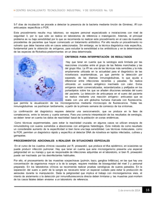  CENTRO BACHILLERATO TECNOLÓGICO INDUSTRIAL Y DE SERVICIOS No. 128
181 de enerode 2014
5-7 días de incubación se procede a detectar la presencia de la bacteria mediante tinción de Giménez, IFI con
anticuerpos específicos o PCR.
Este procedimiento resulta muy laborioso, se requiere personal especializado e instalaciones con nivel de
seguridad 3, por lo que sólo se realiza en laboratorios de referencia o investigación. Además, el principal
problema es su baja sensibilidad por lo que se recomienda no realizar este procedimiento en el caso de muestras
procedentes de pacientes que hayan comenzado un tratamiento antibiótico. Por ello resulta un procedimiento no
rutinario que debe hacerse sólo en casos seleccionados. Sin embargo, es la técnica diagnóstica más específica,
fundamental para la obtención de antígenos, para estudiar la sensibilidad a los antibióticos y en la determinación
de las especies de Rickettsia predominantes en un área determinada.
CRITERIOS PARA INTERPRETACIÓN DE RESULTADOS
Hay que tener en cuenta que la serología está limitada por las
reacciones cruzadas entre el grupo de las fiebres manchadas y las
del grupo tifus. La IFI es una de las técnicas más sensibles y la más
ampliamente utilizada en la actualidad para el diagnóstico de las
rickettsiosis exantemáticas, ya que permite la detección por
separado, de las diversas inmunoglobulinas, lo que ayuda a
diferenciar entre infecciones recientes y pasadas. Se realiza
utilizando un sustrato antigénico inactivado con calor. Estos
antígenos están comercializados, estandarizados y prefijados en los
portaobjetos sobre los que se añaden diluciones seriadas del suero
del paciente. La detección de anticuerpos en el suero del paciente
se realiza mediante una reacción antígeno– anticuerpo que se
revela con una anti globulina humana marcada con fluoresceína,
que permite la visualización de los microorganismos mediante microscopio de fluorescencia. Todas las
inmunoglobulinas se positivizan tardíamente, a partir de la primera semana de comienzo de los síntomas.
La confirmación del diagnóstico requiere detectar una seroconversión, que se produce en la fase de
convalecencia, entre la tercera y cuarta semana. Para una correcta interpretación de los resultados de serología,
se deben tener en cuenta los datos de reactividad basal de la población en zonas endémicas.
Como técnicas experimentales, para evitar la reactividad cruzada, en algunos casos se utilizan ensayos de
inmunobloting con sueros sometidos a absorciones con antígenos heterólogos. Este método da como resultado
un considerable aumento de la especificidad si bien tiene una baja sensibilidad. Las técnicas moleculares, como
la PCR, permiten un diagnóstico rápido y específico al detectar DNA de rickettsia en tejidos infectados, cultivos y
garrapatas.
PROCEDIMIENTOS ADICIONALES A REALIZAR EN SITUACIONES ESPECIALES
En el curso de los cuadros clínicos causados por R. prowazekii, que produce el tifus epidémico, en ocasiones se
puede producir infección pulmonar. Hay que tener en cuenta que este microorganismo presenta una especial
peligrosidad en su manejo y que es responsable de infecciones adquiridas en el laboratorio, si bien R. prowazekii
puede ser inactivada por los desinfectantes habituales.
Por ello, el procesamiento de las muestras sospechosas (pulmón, bazo, ganglios linfáticos), en las que hay una
concentración de organismos mayor a la de la sangre, requiere medidas de bioseguridad del nivel 3 y personal
preparado. En los laboratorios clínicos se recomienda realizar pruebas serológicas de sueros pareados. En la
separación del suero a partir de la sangre es necesario tener un especial cuidado para evitar la producción de
aerosoles durante la manipulación. Dada la peligrosidad que implica el trabajo con microorganismos vivos, el
intento de aislamiento o la detección por inmunofluorescencia directa deben limitarse y las muestras post-mortem
de los casos fatales deben enviarse a un laboratorio de referencia.
 