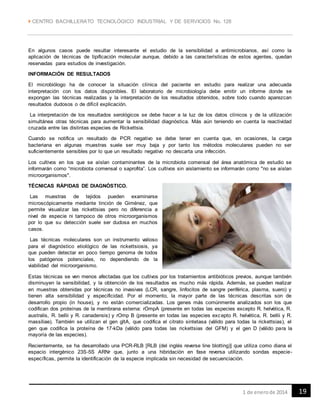  CENTRO BACHILLERATO TECNOLÓGICO INDUSTRIAL Y DE SERVICIOS No. 128
191 de enerode 2014
En algunos casos puede resultar interesante el estudio de la sensibilidad a antimicrobianos, así como la
aplicación de técnicas de tipificación molecular aunque, debido a las características de estos agentes, quedan
reservadas para estudios de investigación.
INFORMACIÓN DE RESULTADOS
El microbiólogo ha de conocer la situación clínica del paciente en estudio para realizar una adecuada
interpretación con los datos disponibles. El laboratorio de microbiología debe emitir un informe donde se
expongan las técnicas realizadas y la interpretación de los resultados obtenidos, sobre todo cuando aparezcan
resultados dudosos o de difícil explicación.
La interpretación de los resultados serológicos se debe hacer a la luz de los datos clínicos y de la utilización
simultánea otras técnicas para aumentar la sensibilidad diagnóstica. Más aún teniendo en cuenta la reactividad
cruzada entre las distintas especies de Rickettsia.
Cuando se notifica un resultado de PCR negativo se debe tener en cuenta que, en ocasiones, la carga
bacteriana en algunas muestras suele ser muy baja y por tanto los métodos moleculares pueden no ser
suficientemente sensibles por lo que un resultado negativo no descarta una infección.
Los cultivos en los que se aíslan contaminantes de la microbiota comensal del área anatómica de estudio se
informarán como “microbiota comensal o saprofita”. Los cultivos sin aislamiento se informarán como "no se aíslan
microorganismos".
TÉCNICAS RÁPIDAS DE DIAGNÓSTICO.
Las muestras de tejidos pueden examinarse
microscópicamente mediante tinción de Giménez, que
permite visualizar las rickettsias pero no diferencia a
nivel de especie ni tampoco de otros microorganismos
por lo que su detección suele ser dudosa en muchos
casos.
Las técnicas moleculares son un instrumento valioso
para el diagnóstico etiológico de las rickettsiosis, ya
que pueden detectar en poco tiempo genoma de todos
los patógenos potenciales, no dependiendo de la
viabilidad del microorganismo.
Estas técnicas se ven menos afectadas que los cultivos por los tratamientos antibióticos previos, aunque también
disminuyen la sensibilidad, y la obtención de los resultados es mucho más rápida. Además, se pueden realizar
en muestras obtenidas por técnicas no invasivas (LCR, sangre, linfocitos de sangre periférica, plasma, suero) y
tienen alta sensibilidad y especificidad. Por el momento, la mayor parte de las técnicas descritas son de
desarrollo propio (in house), y no están comercializadas. Los genes más comúnmente analizados son los que
codifican dos proteínas de la membrana externa: rOmpA (presente en todas las especies excepto R. helvética, R.
australis, R. bellii y R. canadensis) y rOmp B (presente en todas las especies excepto R. helvética, R. bellii y R.
massiliae). También se utilizan el gen gltA, que codifica el citrato sintetasa (válido para todas la rickettsias), el
gen que codifica la proteína de 17-kDa (válido para todas las rickettsias del GFM) y el gen D (válido para la
mayoría de las especies).
Recientemente, se ha desarrollado una PCR-RLB [RLB (del inglés reverse line blotting)] que utiliza como diana el
espacio intergénico 23S-5S ARNr que, junto a una hibridación en fase reversa utilizando sondas especie-
específicas, permite la identificación de la especie implicada sin necesidad de secuenciación.
 