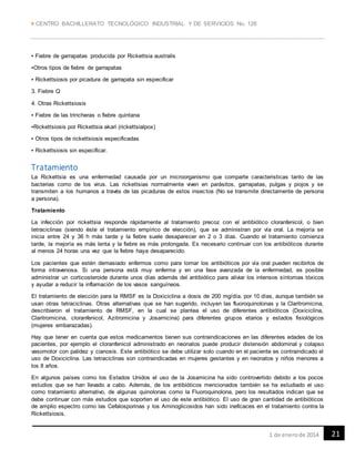  CENTRO BACHILLERATO TECNOLÓGICO INDUSTRIAL Y DE SERVICIOS No. 128
211 de enerode 2014
▪ Fiebre de garrapatas producida por Rickettsia australis
▪Otros tipos de fiebre de garrapatas
▪ Rickettsiosis por picadura de garrapata sin especificar
3. Fiebre Q
4. Otras Rickettsiosis
▪ Fiebre de las trincheras o fiebre quintana
▪Rickettsiosis por Rickettsia akari (rickettsialpox)
▪ Otros tipos de rickettsiosis especificadas
▪ Rickettsiosis sin especificar.
Tratamiento
La Rickettsia es una enfermedad causada por un microorganismo que comparte caracteristicas tanto de las
bacterias como de los virus. Las rickettsias normalmente viven en parásitos, garrapatas, pulgas y piojos y se
transmiten a los humanos a través de las picaduras de estos insectos (No se transmite directamente de persona
a persona).
Tratamiento
La infección por rickettsia responde rápidamente al tratamiento precoz con el antibiótico cloranfenicol, o bien
tetraciclinas (siendo éste el tratamiento empírico de elección), que se administran por vía oral. La mejoría se
inicia entre 24 y 36 h más tarde y la fiebre suele desaparecer en 2 o 3 días. Cuando el tratamiento comienza
tarde, la mejoría es más lenta y la fiebre es más prolongada. Es necesario continuar con los antibióticos durante
al menos 24 horas una vez que la fiebre haya desaparecido.
Los pacientes que estén demasiado enfermos como para tomar los antibióticos por vía oral pueden recibirlos de
forma intravenosa. Si una persona está muy enferma y en una fase avanzada de la enfermedad, es posible
administrar un corticosteroide durante unos días además del antibiótico para aliviar los intensos síntomas tóxicos
y ayudar a reducir la inflamación de los vasos sanguíneos.
El tratamiento de elección para la RMSF es la Doxiciclina a dosis de 200 mg/día, por 10 días, aunque también se
usan otras tetraciclinas. Otras alternativas que se han sugerido, incluyen las fluoroquinolonas y la Claritromicina,
describieron el tratamiento de RMSF, en la cual se plantea el uso de diferentes antibióticos (Doxiciclina,
Claritromicina, cloranfenicol, Azitromicina y Josamicina) para diferentes grupos etarios y estados fisiológicos
(mujeres embarazadas).
Hay que tener en cuenta que estos medicamentos tienen sus contraindicaciones en las diferentes edades de los
pacientes, por ejemplo el cloranfenicol administrado en neonatos puede producir distensión abdominal y colapso
vasomotor con palidez y cianosis. Este antibiótico se debe utilizar solo cuando en el paciente es contraindicado el
uso de Doxiciclina. Las tetraciclinas son contraindicadas en mujeres gestantes y en neonatos y niños menores a
los 8 años.
En algunos países como los Estados Unidos el uso de la Josamicina ha sido controvertido debido a los pocos
estudios que se han llevado a cabo. Además, de los antibióticos mencionados también se ha estudiado el uso
como tratamiento alternativo, de algunas quinolonas como la Fluoroquinolona, pero los resultados indican que se
debe continuar con más estudios que soporten el uso de este antibiótico. El uso de gran cantidad de antibióticos
de amplio espectro como las Cefalosporinas y los Aminoglicosidos han sido ineficaces en el tratamiento contra la
Rickettsiosis.
 